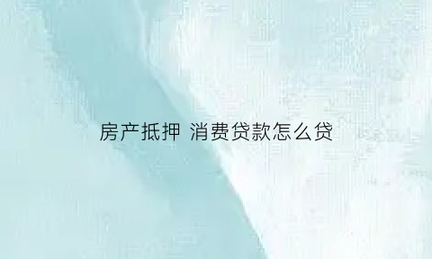 房产抵押消费贷款怎么贷(房屋抵押贷消费贷有几种方式)